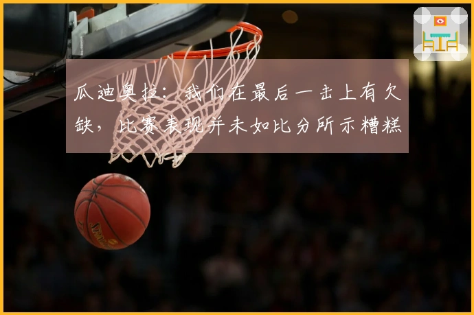 瓜迪奥拉：我们在最后一击上有欠缺，比赛表现并未如比分所示糟糕