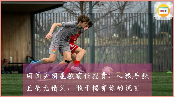 前国乒明星被前任指责：心狠手辣且毫无情义，懒于揭穿你的谎言