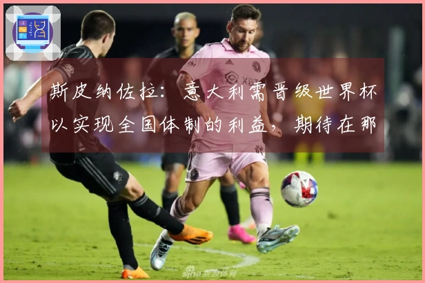 斯皮纳佐拉：意大利需晋级世界杯以实现全国体制的利益，期待在那不勒斯结束职业生涯