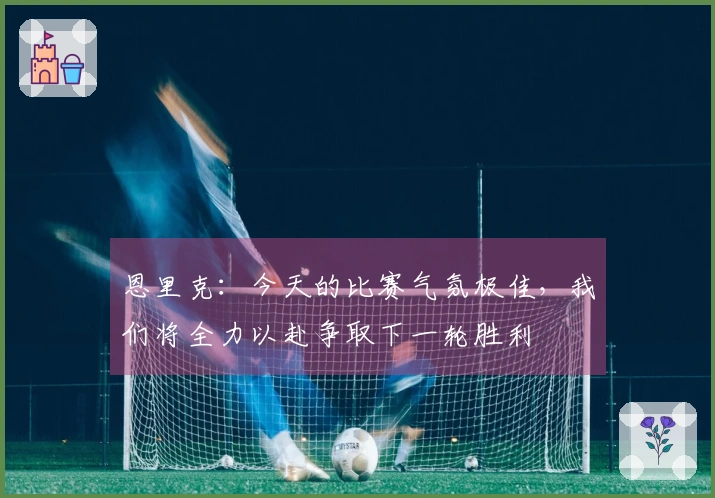 恩里克：今天的比赛气氛极佳，我们将全力以赴争取下一轮胜利