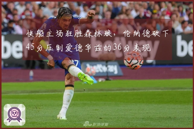 快船主场狂胜森林狼，伦纳德砍下45分压制爱德华兹的36分表现