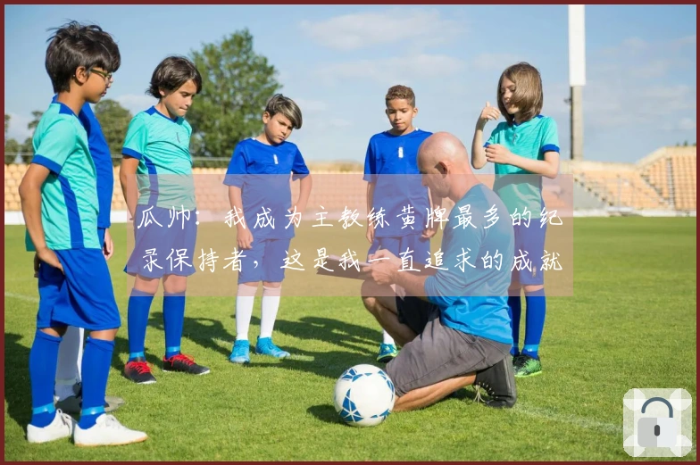 瓜帅：我成为主教练黄牌最多的纪录保持者，这是我一直追求的成就