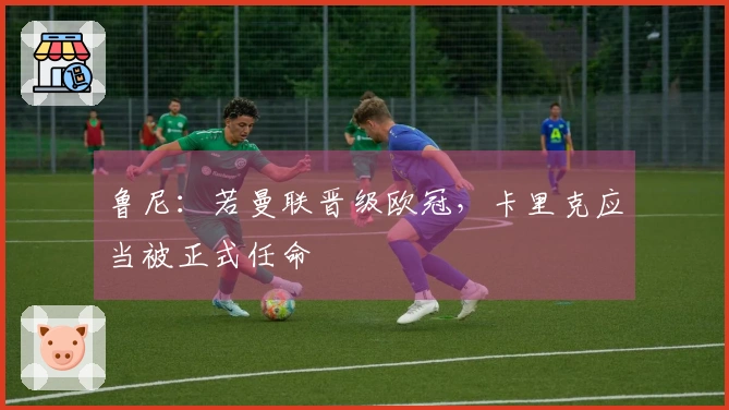 鲁尼：若曼联晋级欧冠，卡里克应当被正式任命