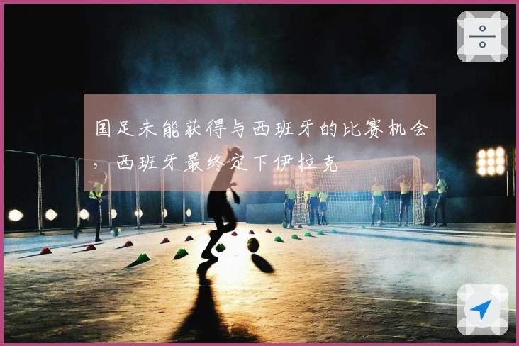国足未能获得与西班牙的比赛机会，西班牙最终定下伊拉克