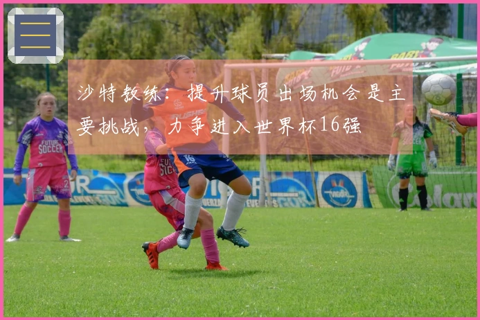 沙特教练：提升球员出场机会是主要挑战，力争进入世界杯16强