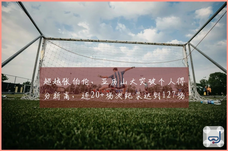 超越张伯伦，亚历山大突破个人得分新高，连20+场次纪录达到127场