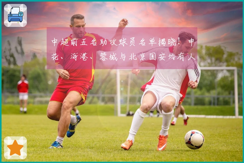 中超前五名助攻球员名单揭晓！申花、海港、蓉城与北京国安均有人选