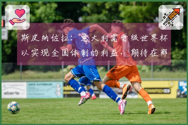 斯皮纳佐拉：意大利需晋级世界杯以实现全国体制的利益，期待在那不勒斯结束职业生涯