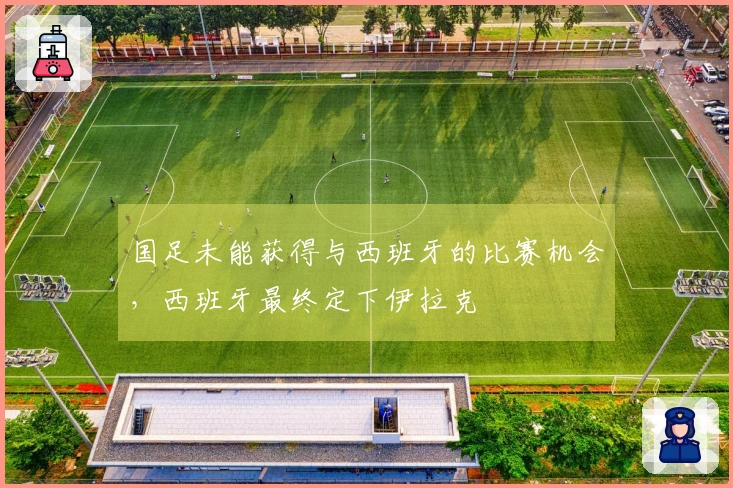 国足未能获得与西班牙的比赛机会，西班牙最终定下伊拉克