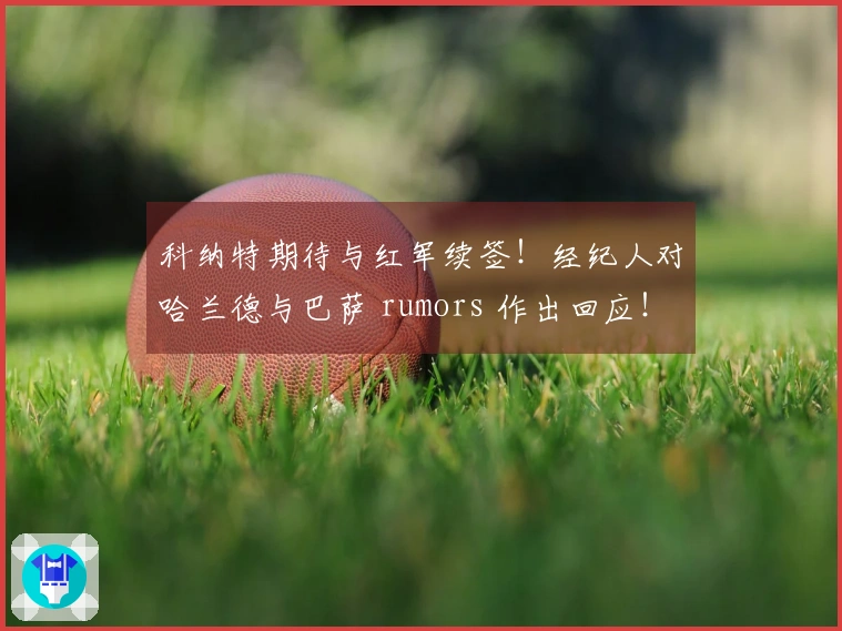 科纳特期待与红军续签！经纪人对哈兰德与巴萨 rumors 作出回应！