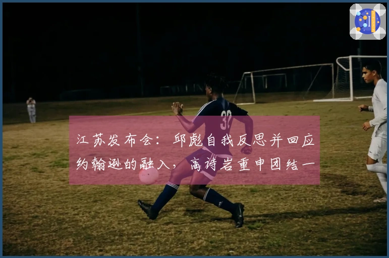 江苏发布会：邱彪自我反思并回应约翰逊的融入，高诗岩重申团结一心